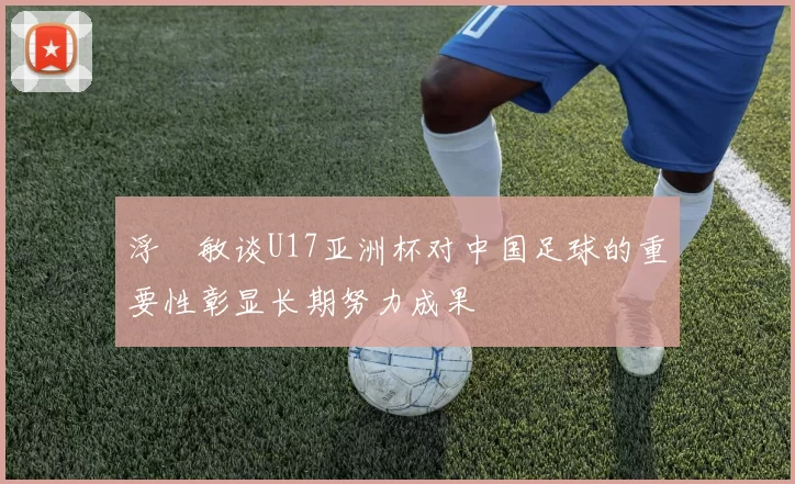 浮嶋敏谈U17亚洲杯对中国足球的重要性彰显长期努力成果