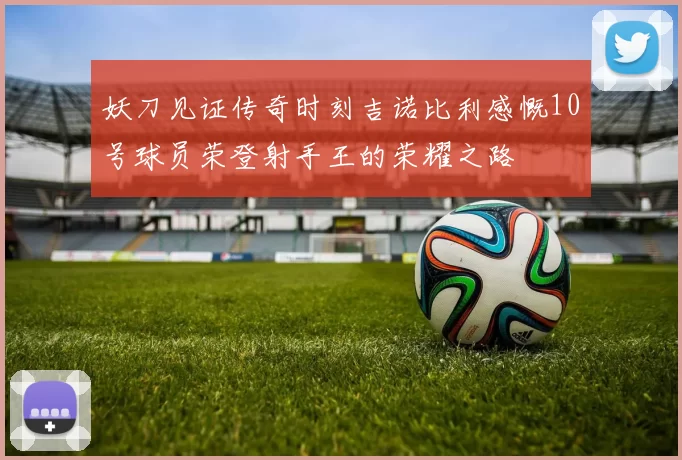 妖刀见证传奇时刻吉诺比利感慨10号球员荣登射手王的荣耀之路