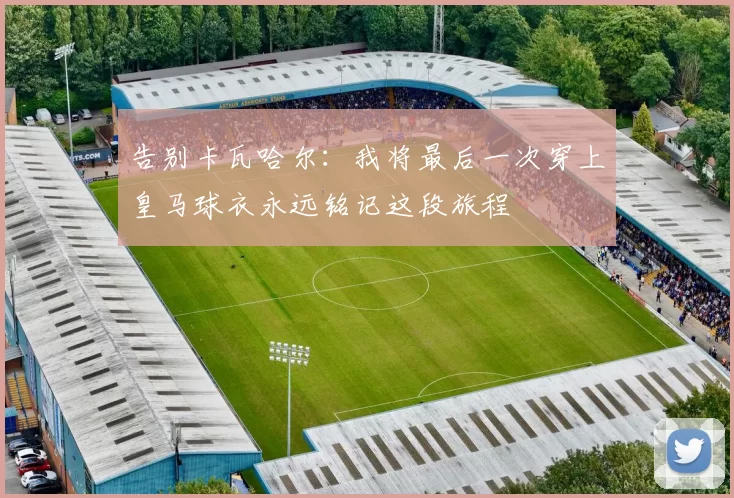 告别卡瓦哈尔：我将最后一次穿上皇马球衣永远铭记这段旅程