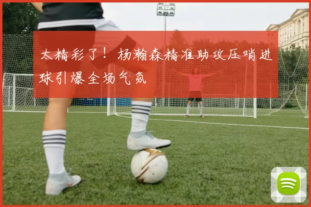 太精彩了！杨瀚森精准助攻压哨进球引爆全场气氛