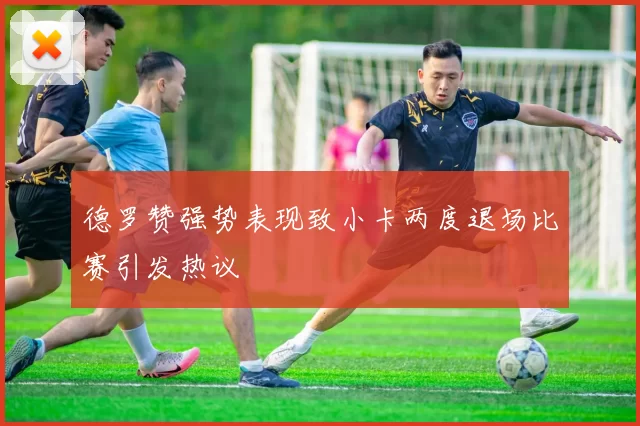 德罗赞强势表现致小卡两度退场比赛引发热议