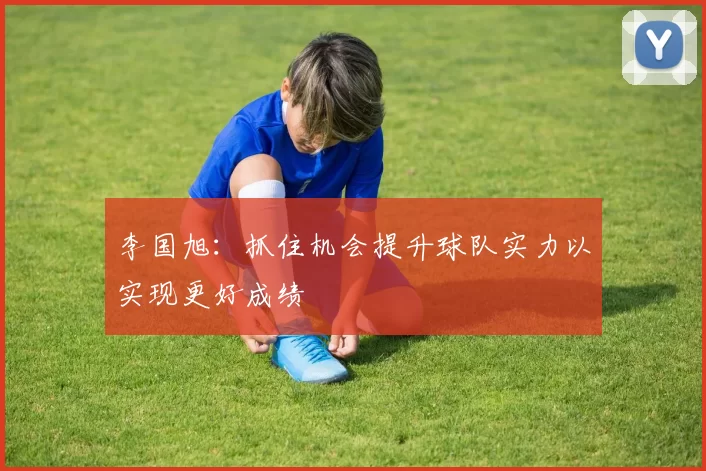 李国旭：抓住机会提升球队实力以实现更好成绩