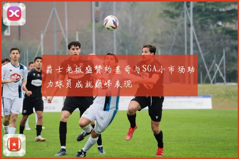 爵士老板盛赞约基奇与SGA小市场助力球员成就巅峰表现