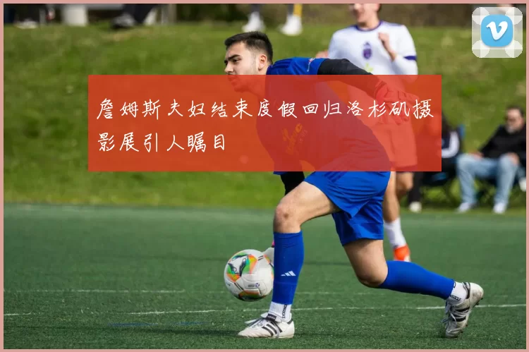 詹姆斯夫妇结束度假回归洛杉矶摄影展引人瞩目