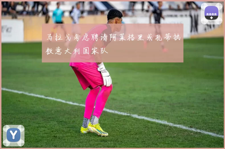 马拉戈考虑聘请阿莱格里或孔蒂执教意大利国家队