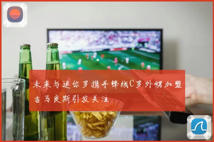 未来与迷你罗携手锋线C罗外甥加盟吉马良斯引发关注
