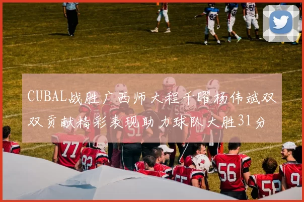 CUBAL战胜广西师大程千曜杨伟斌双双贡献精彩表现助力球队大胜31分