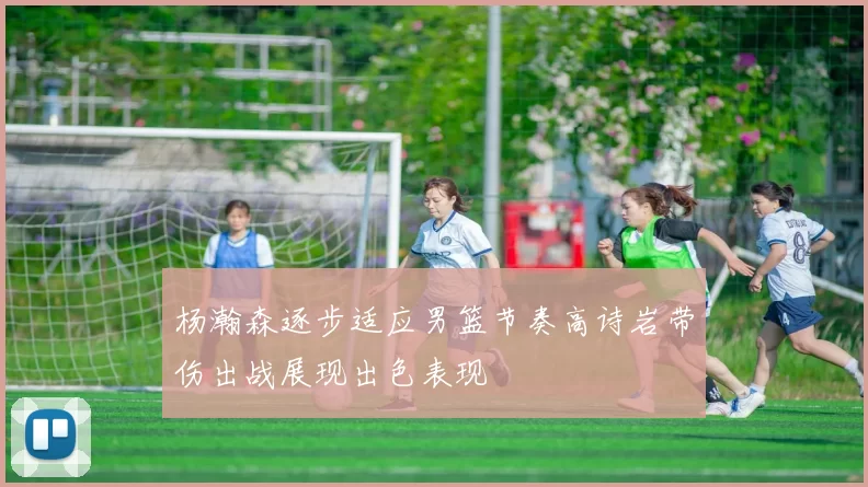 杨瀚森逐步适应男篮节奏高诗岩带伤出战展现出色表现