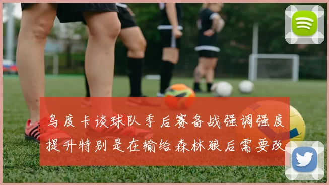 乌度卡谈球队季后赛备战强调强度提升特别是在输给森林狼后需要改进