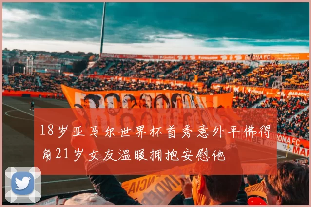 18岁亚马尔世界杯首秀意外平佛得角21岁女友温暖拥抱安慰他