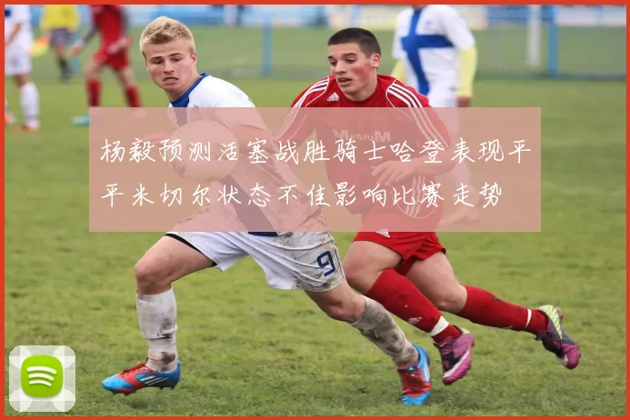 杨毅预测活塞战胜骑士哈登表现平平米切尔状态不佳影响比赛走势