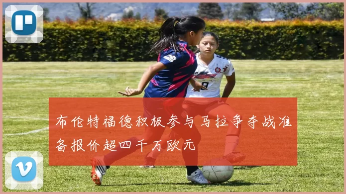 布伦特福德积极参与马拉争夺战准备报价超四千万欧元