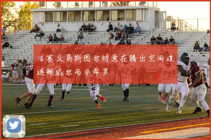 活塞交易斯图尔特意在腾出空间追逐鲍威尔而非希罗