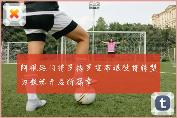 阿根廷门将罗梅罗宣布退役将转型为教练开启新篇章