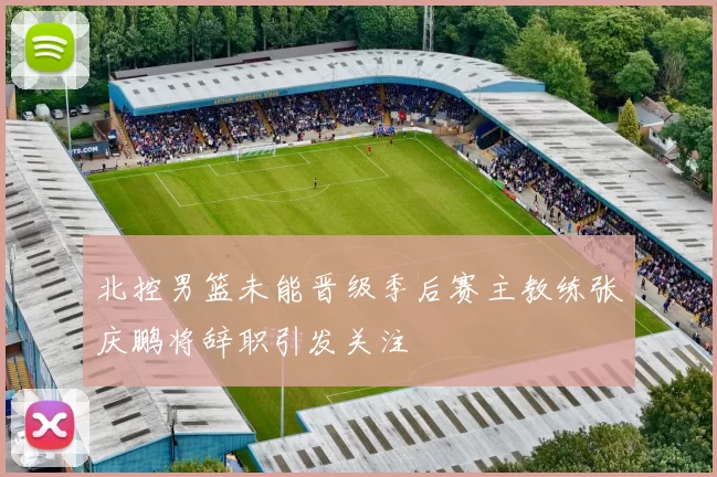 北控男篮未能晋级季后赛主教练张庆鹏将辞职引发关注
