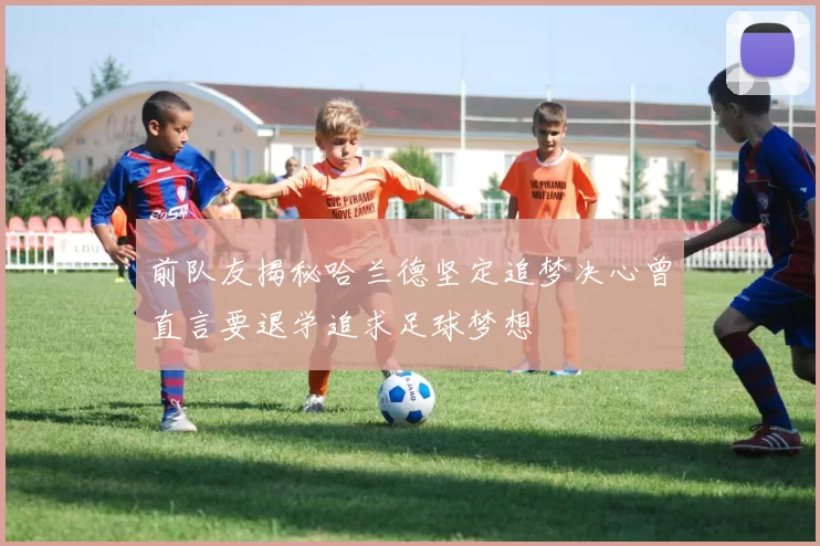 前队友揭秘哈兰德坚定追梦决心曾直言要退学追求足球梦想