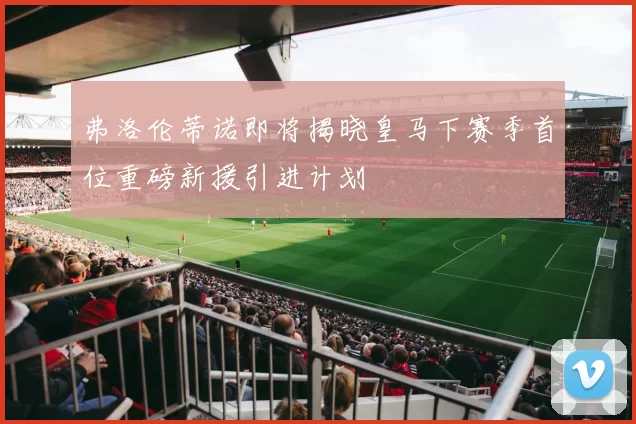 弗洛伦蒂诺即将揭晓皇马下赛季首位重磅新援引进计划