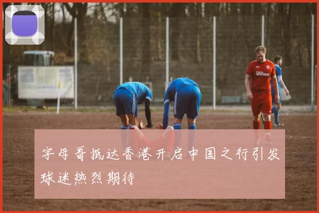 字母哥抵达香港开启中国之行引发球迷热烈期待