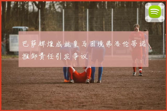 巴萨辉煌成就皇马困境弗洛伦蒂诺推卸责任引发争议
