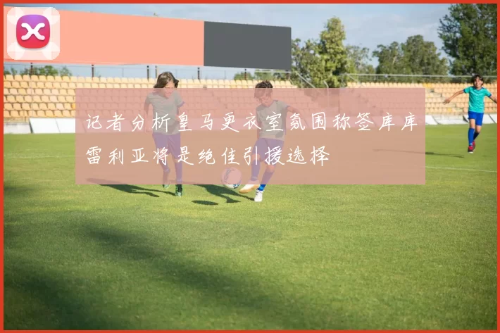 记者分析皇马更衣室氛围称签库库雷利亚将是绝佳引援选择