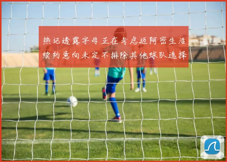 热记透露字母正在考虑迈阿密生活续约意向未定不排除其他球队选择