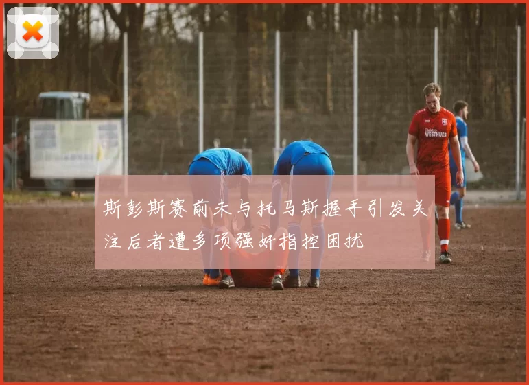 斯彭斯赛前未与托马斯握手引发关注后者遭多项强奸指控困扰