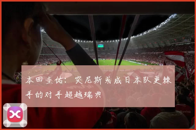 本田圭佑：突尼斯或成日本队更棘手的对手超越瑞典