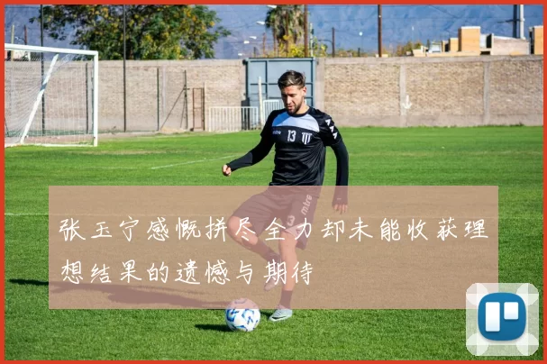张玉宁感慨拼尽全力却未能收获理想结果的遗憾与期待